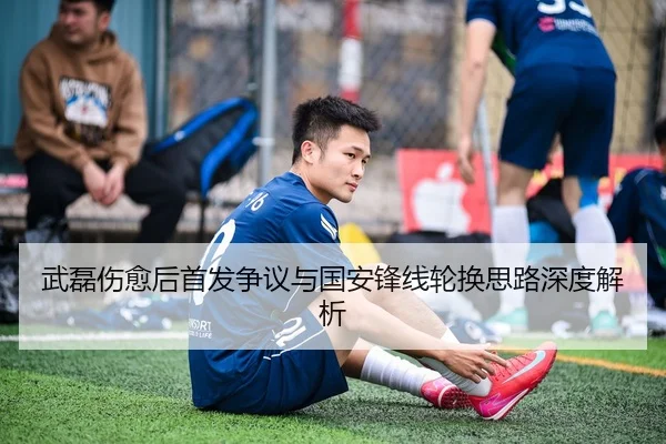 武磊伤愈后首发争议与国安锋线轮换思路深度解析